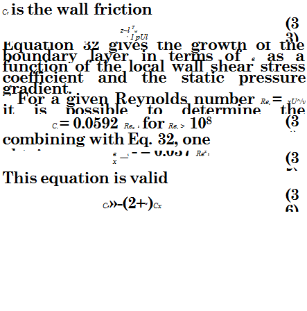 Подпись: Cf is the wall friction coefficient, given by: z~l Tw f 1 pUl (33) Equation 32 gives the growth of the boundary layer in terms of в as a function of the local wall shear stress coefficient and the static pressure gradient. For a given Reynolds number Rex = xU^/v it is possible to determine the momentum thickness by using empirical relationships. A commonly used expression, valid for smooth infinite flat plates, is the following: Cf = 0.0592 Rex 5 for Rex > 108 (34) combining with Eq. 32, one obtains: в _i - = 0.037 Rex 5 x (35) This equation is valid provided that Cf»-(2+H)Cx (36) 