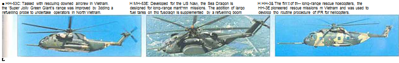 Подпись: ■ HH-53C: Tasked with rescuing downed aircrew in Vietnam. H MH-53E: Developed for the US Navy, the Sea Dragon is H HH-3& The firr.t of th-- long-range rescue hoecopters, the the 'Super Jolly Green Giant's range was improved by 3dding a designed for long-range mant*mn missions. The addition of largo HH-3E pioneered rescue missions m Vietnam and was used to refuelling probe to undertake operators in North Vietnam. fuel tanks on tho fusoiagn is supplemented by a refuelling boom devolop tho routine procedure of IFR for helicopters. L 